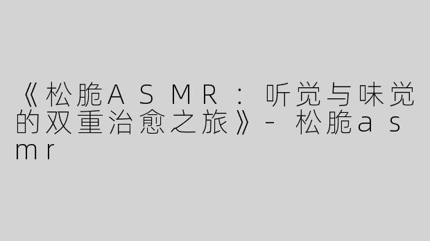 《松脆ASMR：听觉与味觉的双重治愈之旅》-松脆asmr
