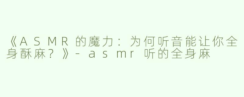 《ASMR的魔力：为何听音能让你全身酥麻？》-asmr听的全身麻