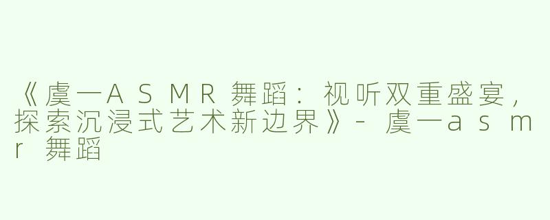 《虞一ASMR舞蹈：视听双重盛宴，探索沉浸式艺术新边界》-虞一asmr舞蹈
