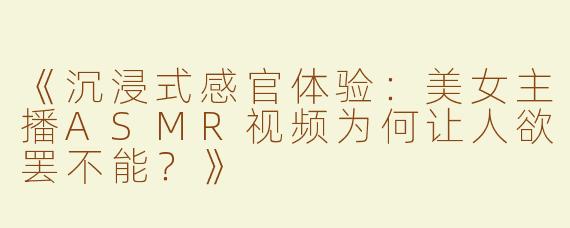 《沉浸式感官体验：美女主播ASMR视频为何让人欲罢不能？》