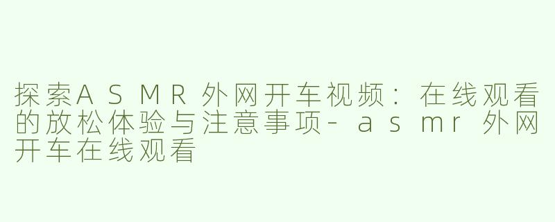 探索ASMR外网开车视频：在线观看的放松体验与注意事项-asmr外网开车在线观看