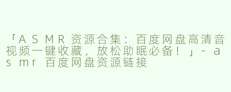 「ASMR资源合集：百度网盘高清音视频一键收藏，放松助眠必备！」-asmr百度网盘资源链接