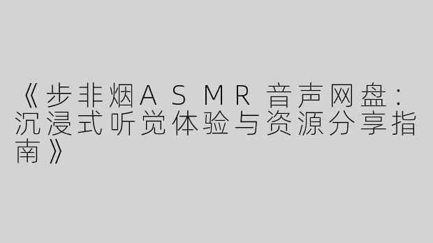 《步非烟ASMR音声网盘：沉浸式听觉体验与资源分享指南》