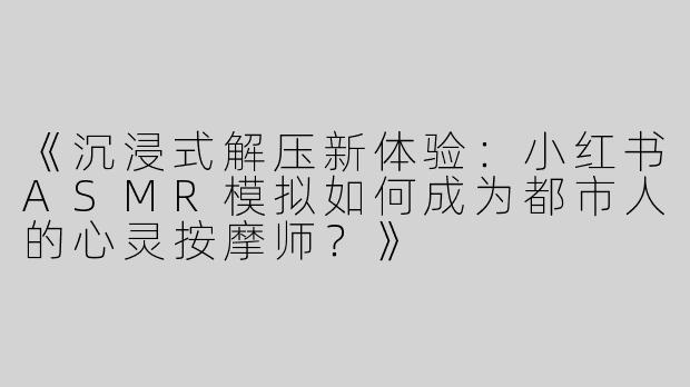 《沉浸式解压新体验：小红书ASMR模拟如何成为都市人的心灵按摩师？》