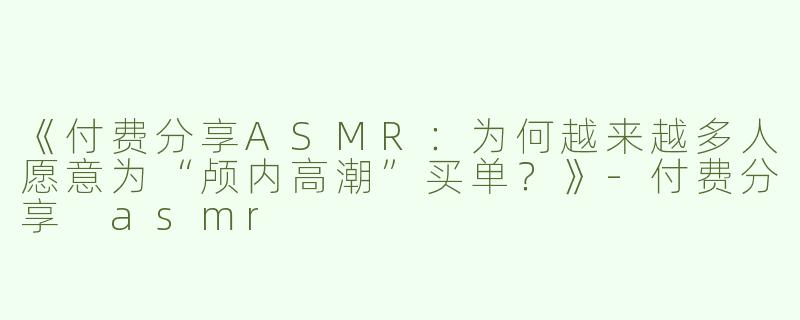 《付费分享ASMR：为何越来越多人愿意为“颅内高潮”买单？》-付费分享 asmr