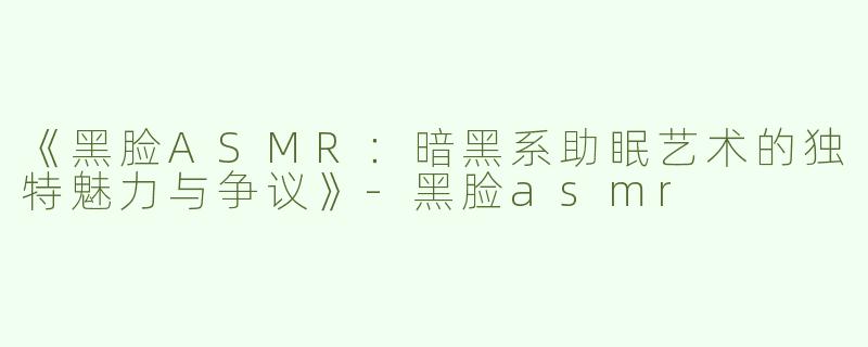 《黑脸ASMR：暗黑系助眠艺术的独特魅力与争议》-黑脸asmr