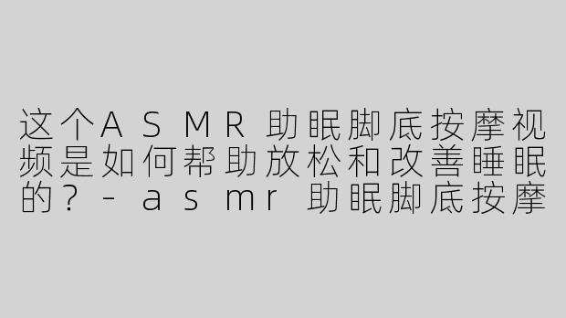 这个ASMR助眠脚底按摩视频是如何帮助放松和改善睡眠的？-asmr助眠脚底按摩视频