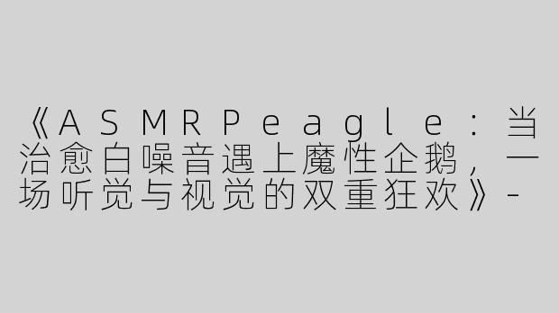 《ASMRPeagle：当治愈白噪音遇上魔性企鹅，一场听觉与视觉的双重狂欢》-asmr peagle