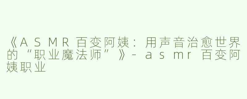 《ASMR百变阿姨：用声音治愈世界的“职业魔法师”》-asmr百变阿姨职业
