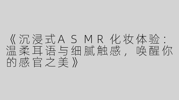 《沉浸式ASMR化妆体验：温柔耳语与细腻触感，唤醒你的感官之美》