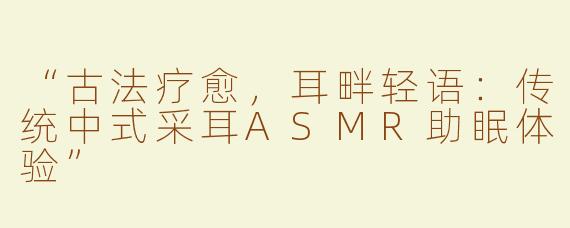 “古法疗愈，耳畔轻语：传统中式采耳ASMR助眠体验”