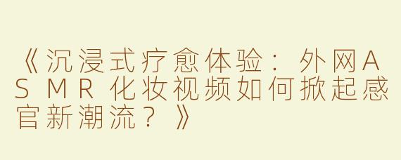 《沉浸式疗愈体验：外网ASMR化妆视频如何掀起感官新潮流？》