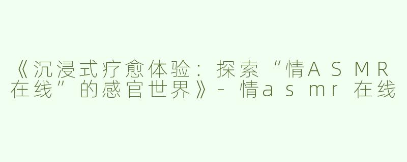 《沉浸式疗愈体验：探索“情ASMR在线”的感官世界》-情asmr在线