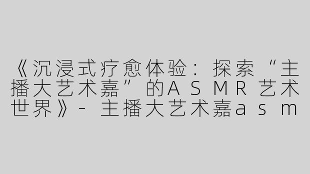 《沉浸式疗愈体验：探索“主播大艺术嘉”的ASMR艺术世界》-主播大艺术嘉asmr