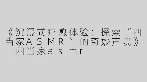 《沉浸式疗愈体验：探索“四当家ASMR”的奇妙声境》-四当家asmr