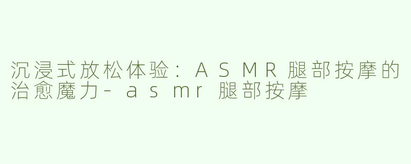 沉浸式放松体验：ASMR腿部按摩的治愈魔力-asmr腿部按摩