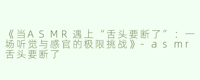 《当ASMR遇上“舌头要断了”：一场听觉与感官的极限挑战》-asmr舌头要断了