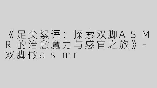 《足尖絮语：探索双脚ASMR的治愈魔力与感官之旅》-双脚做asmr