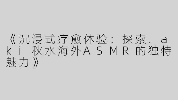 《沉浸式疗愈体验：探索.aki秋水海外ASMR的独特魅力》