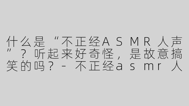 什么是“不正经ASMR人声”？听起来好奇怪，是故意搞笑的吗？-不正经asmr人声