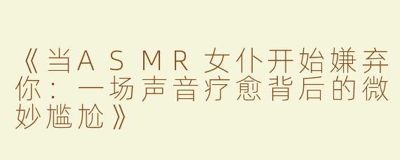 《当ASMR女仆开始嫌弃你：一场声音疗愈背后的微妙尴尬》