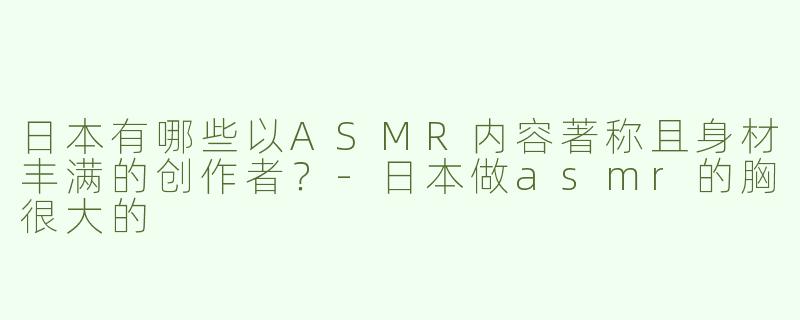 日本有哪些以ASMR内容著称且身材丰满的创作者？-日本做asmr的胸很大的