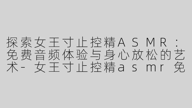 探索女王寸止控精ASMR：免费音频体验与身心放松的艺术-女王寸止控精asmr免费