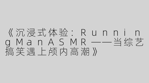 《沉浸式体验：RunningManASMR——当综艺搞笑遇上颅内高潮》