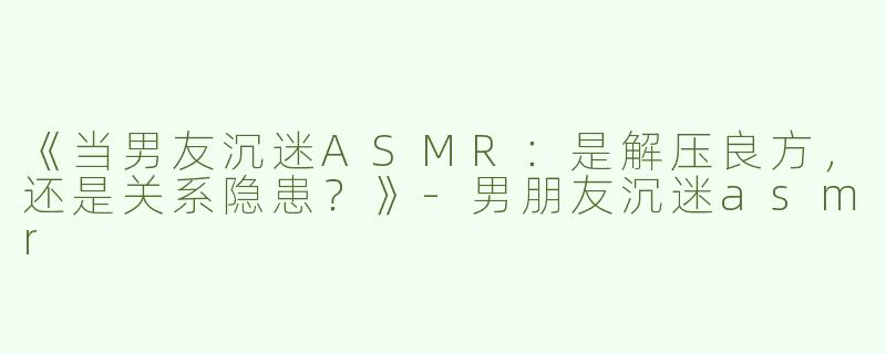 《当男友沉迷ASMR：是解压良方，还是关系隐患？》