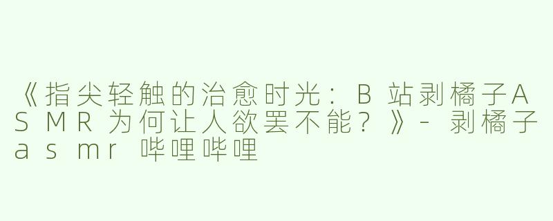 《指尖轻触的治愈时光：B站剥橘子ASMR为何让人欲罢不能？》