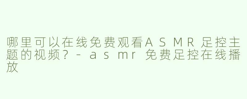 哪里可以在线免费观看ASMR足控主题的视频？-asmr免费足控在线播放