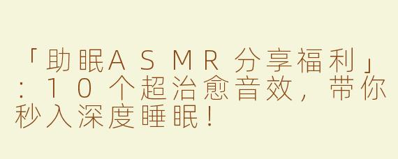 「助眠ASMR分享福利」：10个超治愈音效，带你秒入深度睡眠！