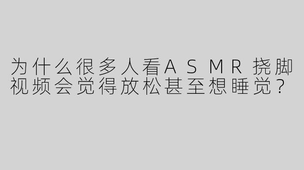 为什么很多人看ASMR挠脚视频会觉得放松甚至想睡觉？