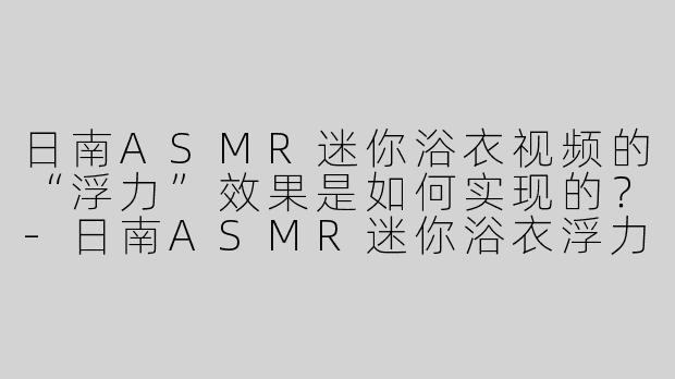 日南ASMR迷你浴衣视频的“浮力”效果是如何实现的？
