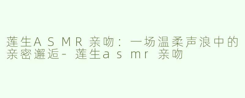 莲生ASMR亲吻：一场温柔声浪中的亲密邂逅-莲生asmr亲吻