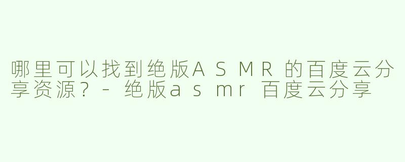 哪里可以找到绝版ASMR的百度云分享资源？-绝版asmr百度云分享