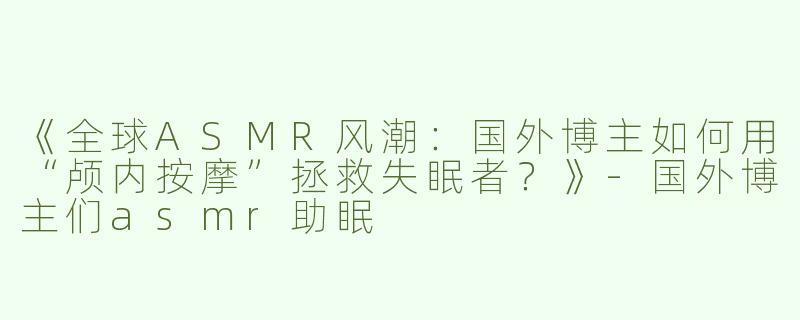 《全球ASMR风潮：国外博主如何用“颅内按摩”拯救失眠者？》-国外博主们asmr助眠