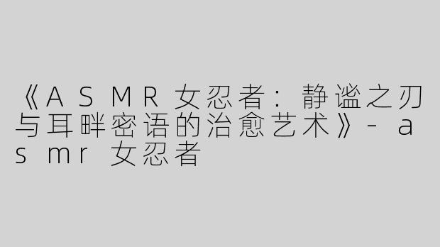 《ASMR女忍者：静谧之刃与耳畔密语的治愈艺术》-asmr女忍者