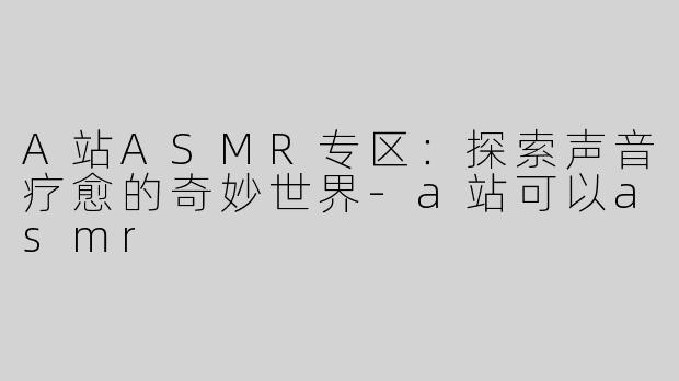 A站ASMR专区：探索声音疗愈的奇妙世界-a站可以asmr