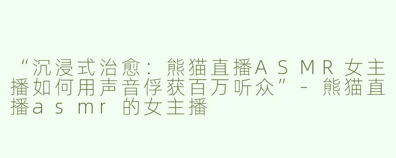 “沉浸式治愈：熊猫直播ASMR女主播如何用声音俘获百万听众”-熊猫直播asmr的女主播