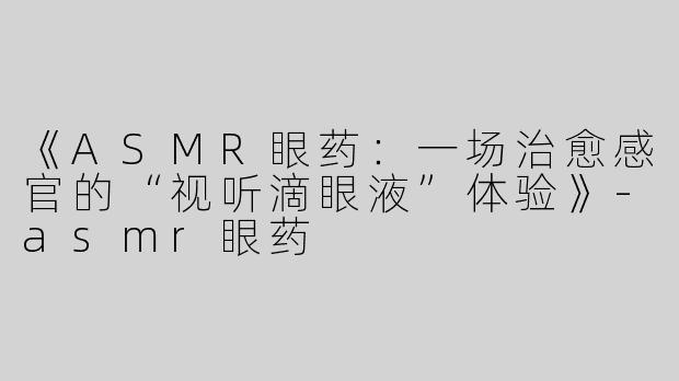 《ASMR眼药：一场治愈感官的“视听滴眼液”体验》-asmr眼药