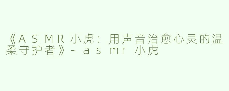 《ASMR小虎：用声音治愈心灵的温柔守护者》-asmr小虎