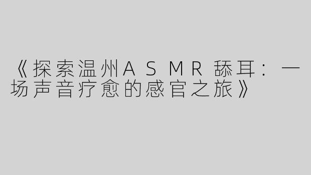 《探索温州ASMR舔耳：一场声音疗愈的感官之旅》