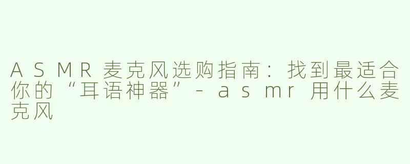 ASMR麦克风选购指南：找到最适合你的“耳语神器”-asmr用什么麦克风