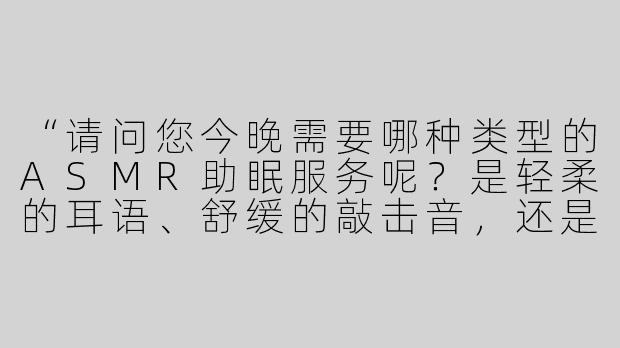 “请问您今晚需要哪种类型的ASMR助眠服务呢？是轻柔的耳语、舒缓的敲击音，还是角色扮演式的沉浸场景（比如森林守护者或图书馆管理员）？”-助眠asmr人物扮演