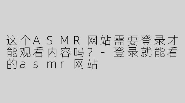 这个ASMR网站需要登录才能观看内容吗？-登录就能看的asmr网站