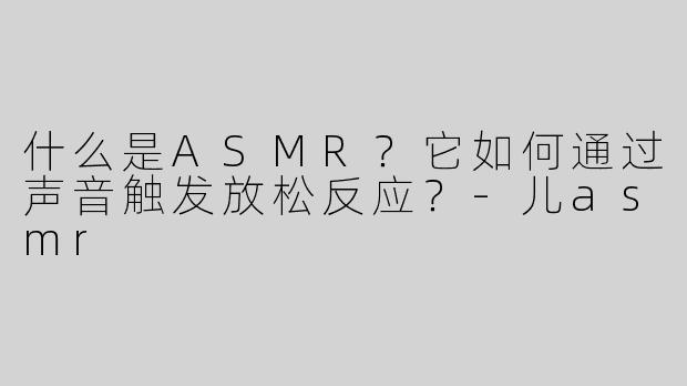什么是ASMR？它如何通过声音触发放松反应？-儿asmr