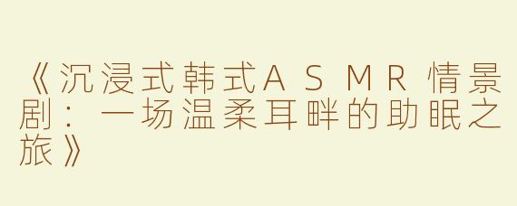 《沉浸式韩式ASMR情景剧：一场温柔耳畔的助眠之旅》