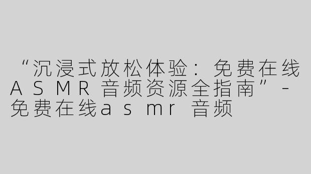 “沉浸式放松体验：免费在线ASMR音频资源全指南”