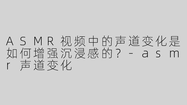ASMR视频中的声道变化是如何增强沉浸感的？
